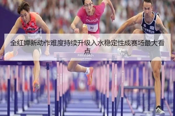 全红婵新动作难度持续升级入水稳定性成赛场最大看点