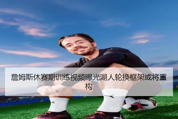 詹姆斯休赛期训练视频曝光湖人轮换框架或将重构