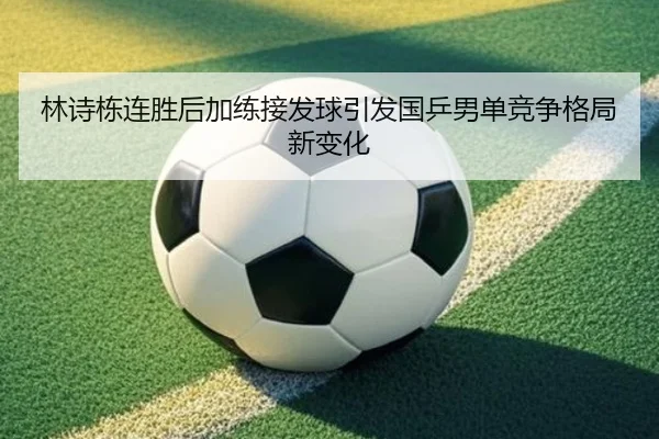 林诗栋连胜后加练接发球引发国乒男单竞争格局新变化