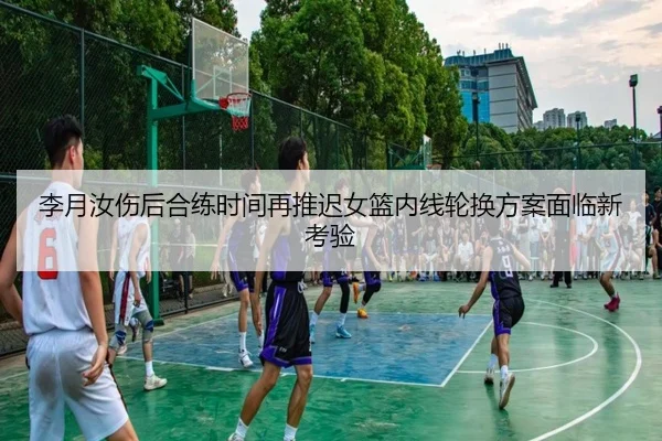 李月汝伤后合练时间再推迟女篮内线轮换方案面临新考验
